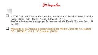 Bibliografia
 AB’SABER, Aziz Nacib. Os domínios de natureza no Brasil – Potencialidades
Paisagísticas. São Paulo Ateliê Editorial. 2003. ____________________
Sertões e Sertanejos: uma geografia humana sofrida. Dossiê Nordeste Seco. 59
p. 1999.
 Mesquita et al. Análise Socioambiental do Médio Curso do rio Acaraú –
CE. , REGNE, Vol. 2, Nº Especial (2016).
 