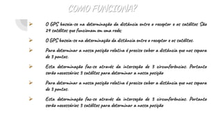 COMO FUNCIONA?
 O GPS baseia-se na determinação da distância entre o receptor e os satélites São
24 satélites que funcionam em uma rede;
 O GPS baseia-se na determinação da distância entre o receptor e os satélites.
 Para determinar a nossa posição relativa é preciso saber a distância que nos separa
de 3 pontos.
 Esta determinação faz-se através da interseção de 3 circunferências. Portanto
serão necessários 3 satélites para determinar a nossa posição
 Para determinar a nossa posição relativa é preciso saber a distância que nos separa
de 3 pontos.
 Esta determinação faz-se através da interseção de 3 circunferências. Portanto
serão necessários 3 satélites para determinar a nossa posição
 