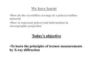 Today’s objective
We have learnt
•How do the crystallites arrange in a polycrystalline
material
•How to represent polycrystal information in
stereographic projection
•To learn the principles of texture measurements
by X-ray diffraction
 