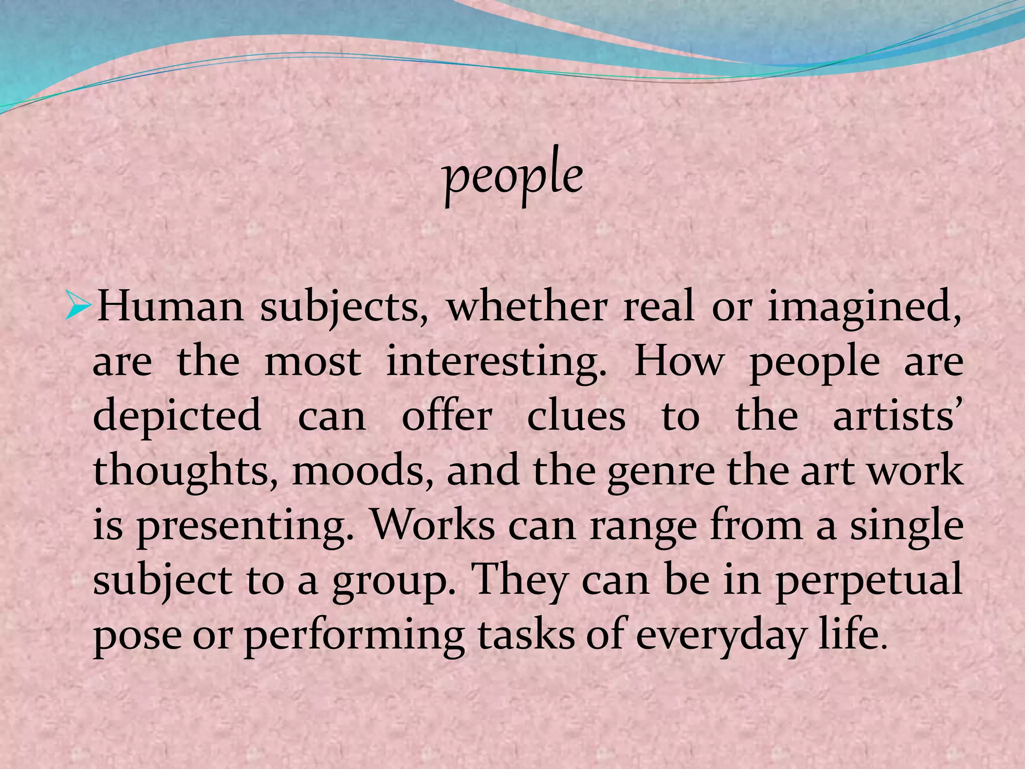 people
Human subjects, whether real or imagined,
are the most interesting. How people are
depicted can offer clues to the artists’
thoughts, moods, and the genre the art work
is presenting. Works can range from a single
subject to a group. They can be in perpetual
pose or performing tasks of everyday life.
 