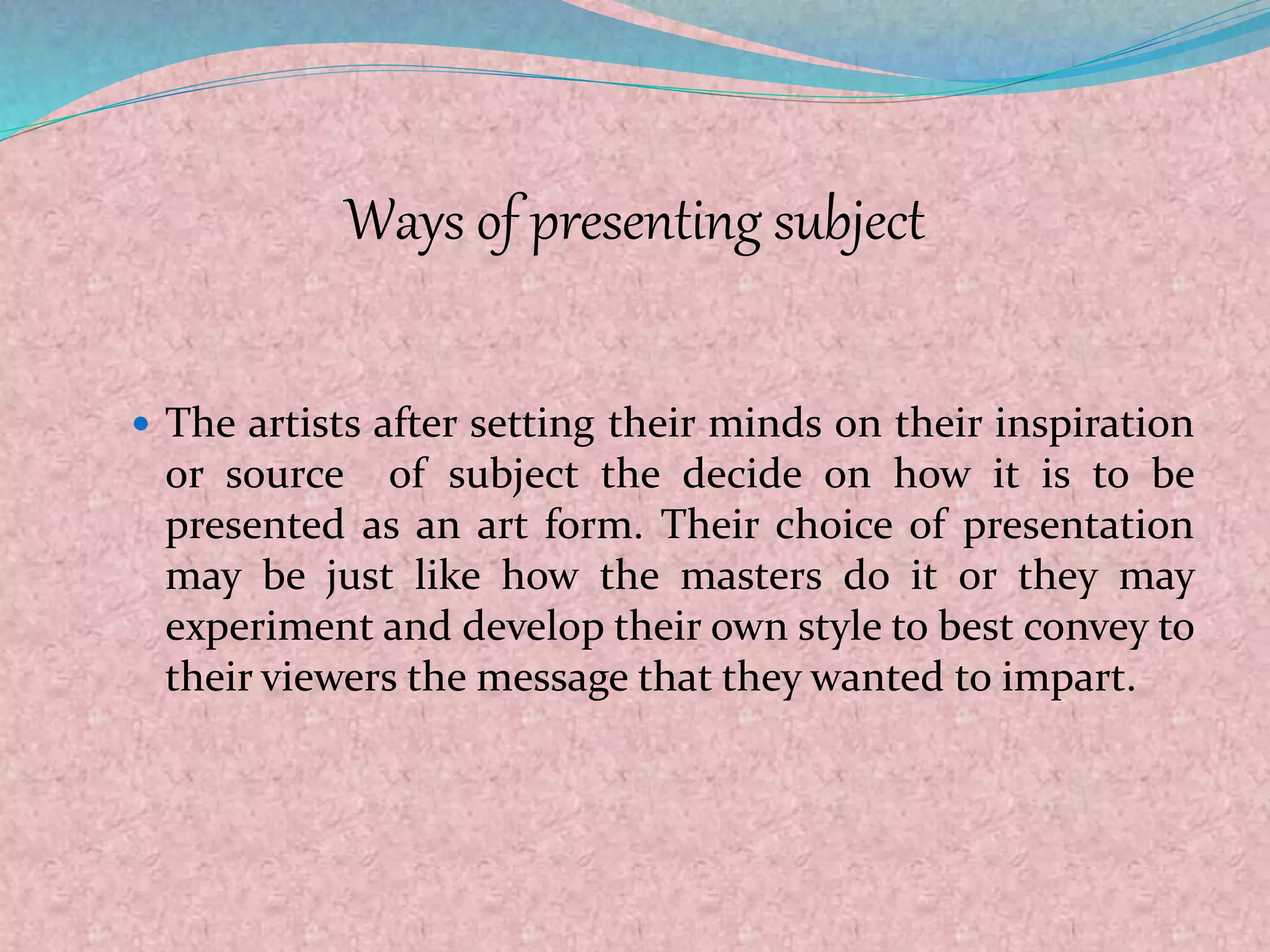 Ways of presenting subject
 The artists after setting their minds on their inspiration
or source of subject the decide on how it is to be
presented as an art form. Their choice of presentation
may be just like how the masters do it or they may
experiment and develop their own style to best convey to
their viewers the message that they wanted to impart.
 