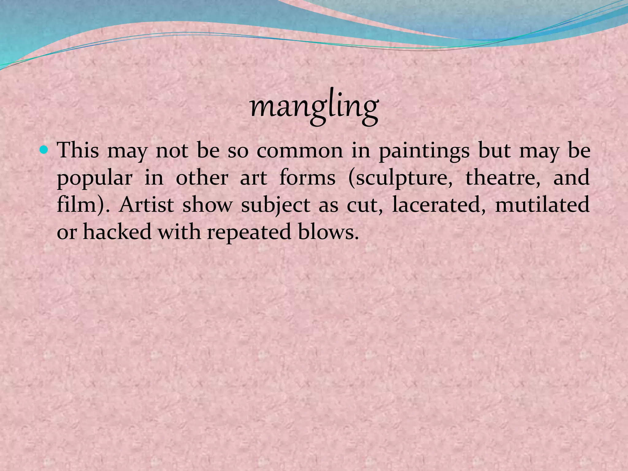 mangling
 This may not be so common in paintings but may be
popular in other art forms (sculpture, theatre, and
film). Artist show subject as cut, lacerated, mutilated
or hacked with repeated blows.
 