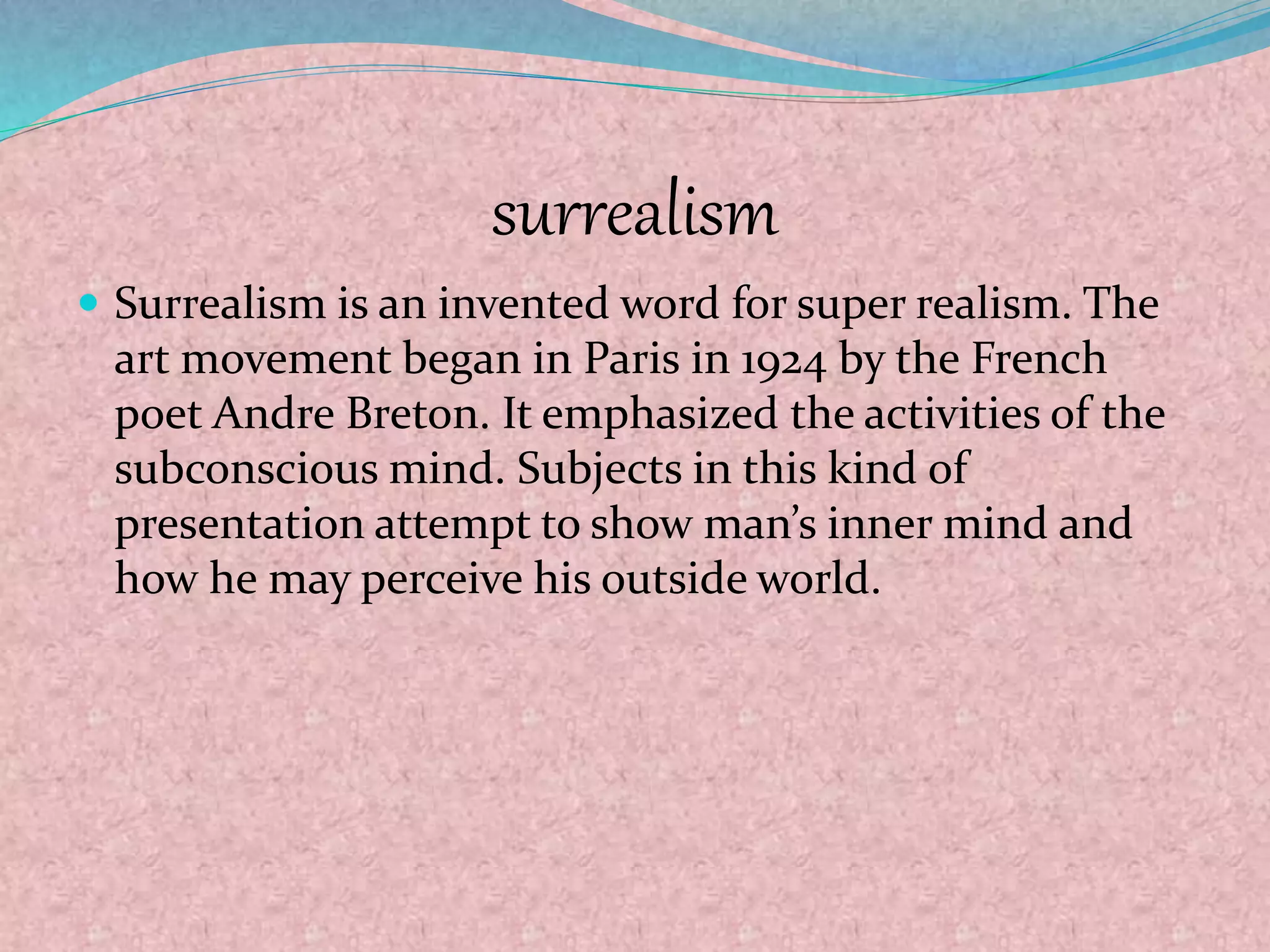 surrealism
 Surrealism is an invented word for super realism. The
art movement began in Paris in 1924 by the French
poet Andre Breton. It emphasized the activities of the
subconscious mind. Subjects in this kind of
presentation attempt to show man’s inner mind and
how he may perceive his outside world.
 