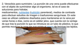 2. Venoclisis para suministro. La punción de una vena puede efectuarse
con el objeto de suministrar algo al organismo, tal es el caso de
soluciones para hidratar,
medicamentos, nutrientes (nutrición parenteral), medios de contraste
para efectuar estudios de imagen o trasfusiones sanguíneas. En este
caso se utilizan catéteres diseñados para mantenerse en la vena por
varias horas o días, como es el catéter jelco, que cuenta con la ventaja
de que tras la punción lo que se introduce es un tubo de plástico, lo que
permite movilizar la zona sin que exista el riesgo de lesionar loe tejidos.
 