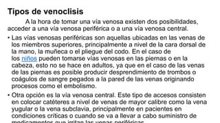 Tipos de venoclisis
A la hora de tomar una vía venosa existen dos posibilidades,
acceder a una vía venosa periférica o a una vía venosa central.
• Las vías venosas periféricas son aquellas ubicadas en las venas de
los miembros superiores, principalmente a nivel de la cara dorsal de
la mano, la muñeca o el pliegue del codo. En el caso de
los niños pueden tomarse vías venosas en las piernas o en la
cabeza, esto no se hace en adultos, ya que en el caso de las venas
de las piernas es posible producir desprendimiento de trombos o
coágulos de sangre pegados a la pared de las venas originando
procesos como el embolismo.
• Otra opción es la vía venosa central. Este tipo de accesos consisten
en colocar catéteres a nivel de venas de mayor calibre como la vena
yugular o la vena subclavia, principalmente en pacientes en
condiciones críticas o cuando se va a llevar a cabo suministro de
 