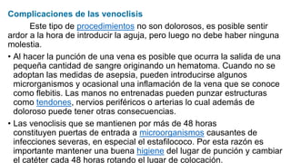 Complicaciones de las venoclisis
Este tipo de procedimientos no son dolorosos, es posible sentir
ardor a la hora de introducir la aguja, pero luego no debe haber ninguna
molestia.
• Al hacer la punción de una vena es posible que ocurra la salida de una
pequeña cantidad de sangre originando un hematoma. Cuando no se
adoptan las medidas de asepsia, pueden introducirse algunos
microrganismos y ocasional una inflamación de la vena que se conoce
como flebitis. Las manos no entrenadas pueden punzar estructuras
como tendones, nervios periféricos o arterias lo cual además de
doloroso puede tener otras consecuencias.
• Las venoclisis que se mantienen por más de 48 horas
constituyen puertas de entrada a microorganismos causantes de
infecciones severas, en especial el estafilococo. Por esta razón es
importante mantener una buena higiene del lugar de punción y cambiar
el catéter cada 48 horas rotando el lugar de colocación.
 