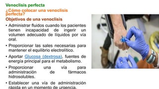Venoclisis perfecta
¿Cómo colocar una venoclisis
perfecta?
Objetivos de una venoclisis
• Administrar fluidos cuando los pacientes
tienen incapacidad de ingerir un
volumen adecuado de líquidos por vía
oral.
• Proporcionar las sales necesarias para
mantener el equilibrio electrolítico.
• Aportar Glucosa (dextrosa), fuentes de
energía principal para el metabolismo.
• Proporcionar una vía para
administración de fármacos
hidrosolubles.
• Establecer una vía de administración
rápida en un momento de urgencia.
 