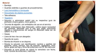 Material
• Bandeja.
• Guantes estériles o guantes de procedimientos
• Lazo hemostático o torniquete.
• Descartador de objetos punzantes.
• Tela adhesiva.
• Tegaderm.
• Solución a administrar estéril con su respectiva guía de
perfusión (macro gotero, micro gotero).
• Torunda de algodón, con antiséptico de uso en el servicio.
• Catéter endovenoso (tipo Abbocath), calibre según necesidad
del paciente. Recordar que si hay que pasar soluciones
rápidas o transfusiones de sangre el Abbocath debe ser de
calibre 14 a 18.
• Gasas.
• Llave de tres vías con alargador.
• Soporte de suero.
• Bomba de infusión si se dispone.
• Rotular la solución con identificación: nombre y apellido del
paciente, cama, servicio, tipo de solución, agregados, hora,
fecha, goteo de flujo y firma del enfermero con Nº de matrícula.
• Etiquetar la zona donde se colocó la venoclisis con fecha,
hora, nombre de enfermero, matrícula.
 