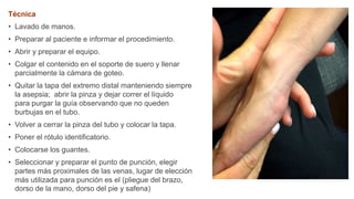 Técnica
• Lavado de manos.
• Preparar al paciente e informar el procedimiento.
• Abrir y preparar el equipo.
• Colgar el contenido en el soporte de suero y llenar
parcialmente la cámara de goteo.
• Quitar la tapa del extremo distal manteniendo siempre
la asepsia; abrir la pinza y dejar correr el líquido
para purgar la guía observando que no queden
burbujas en el tubo.
• Volver a cerrar la pinza del tubo y colocar la tapa.
• Poner el rótulo identificatorio.
• Colocarse los guantes.
• Seleccionar y preparar el punto de punción, elegir
partes más proximales de las venas, lugar de elección
más utilizada para punción es el (pliegue del brazo,
dorso de la mano, dorso del pie y safena)
 