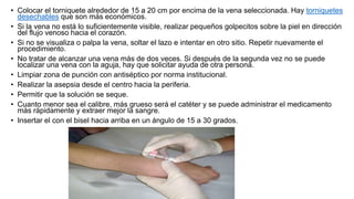 • Colocar el torniquete alrededor de 15 a 20 cm por encima de la vena seleccionada. Hay torniquetes
desechables que son más económicos.
• Si la vena no está lo suficientemente visible, realizar pequeños golpecitos sobre la piel en dirección
del flujo venoso hacia el corazón.
• Si no se visualiza o palpa la vena, soltar el lazo e intentar en otro sitio. Repetir nuevamente el
procedimiento.
• No tratar de alcanzar una vena más de dos veces. Si después de la segunda vez no se puede
localizar una vena con la aguja, hay que solicitar ayuda de otra persona.
• Limpiar zona de punción con antiséptico por norma institucional.
• Realizar la asepsia desde el centro hacia la periferia.
• Permitir que la solución se seque.
• Cuanto menor sea el calibre, más grueso será el catéter y se puede administrar el medicamento
más rápidamente y extraer mejor la sangre.
• Insertar el con el bisel hacia arriba en un ángulo de 15 a 30 grados.
 
