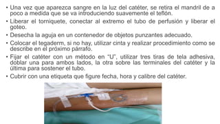 • Una vez que aparezca sangre en la luz del catéter, se retira el mandril de a
poco a medida que se va introduciendo suavemente el teflón.
• Liberar el torniquete, conectar al extremo el tubo de perfusión y liberar el
goteo.
• Desecha la aguja en un contenedor de objetos punzantes adecuado.
• Colocar el tegaderm, si no hay, utilizar cinta y realizar procedimiento como se
describe en el próximo párrafo.
• Fijar el catéter con un método en “U”, utilizar tres tiras de tela adhesiva,
doblar una para ambos lados, la otra sobre las terminales del catéter y la
última para sostener el tubo.
• Cubrir con una etiqueta que figure fecha, hora y calibre del catéter.
 