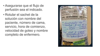 • Asegurarse que el flujo de
perfusión sea el indicado.
• Rotular el sachet de la
solución con nombre del
paciente, número de cama,
servicio, hora de comienzo,
velocidad de goteo y nombre
completo de enfermero.
 