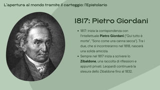 1817: inizia la corrispondenza con
l'intellettuale Pietro Giordani ("Qui tutto è
morte", "Sono come una canna secca"). Tra i
due, che si incontreranno nel 1818, nascerà
una solida amicizia.
Sempre nel 1817 inizia a scrivere lo
Zibaldone, una raccolta di riflessioni e
appunti privati. Leopardi continuerà la
stesura dello Zibaldone fino al 1832.
1817: Pietro Giordani
L’apertura al mondo tramite il carteggio: l’Epistolario
 