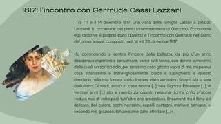 Tra l’11 e il 14 dicembre 1817, una visita della famiglia Lazzari a palazzo
Leopardi fu occasione del primo innamoramento di Giacomo. Ecco come
egli descrive il proprio stato d’animo e l’incontro con Geltrude nel Diario
del primo amore, composto tra il 14 e il 23 dicembre 1817:
«Io cominciando a sentire l’impero della bellezza, da più d’un anno
desiderava di parlare e conversare, come tutti fanno, con donne avvenenti,
delle quali un sorriso solo, per rarissimo caso gittato sopra di me, mi pareva
cosa stranissima e maravigliosamente dolce e lusinghiera: e questo
desiderio nella mia forzata solitudine era stato vanissimo fin qui. Ma la sera
dell’ultimo Giovedì, arrivò in casa nostra [...] una Signora Pesarese [...] di
ventisei anni [...] alta e membruta quanto nessuna donna ch’io m’abbia
veduta mai, di volto però tutt’altro che grossolano, lineamenti tra il forte e il
delicato, bel colore, occhi nerissimi, capelli castagni, maniere benigne, e,
secondo me, graziose, lontanissime dalle affettate [...]».
1817: l’incontro con Gertrude Cassi Lazzari
 