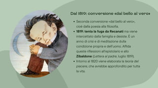 Seconda conversione «dal bello al vero»,
cioè dalla poesia alla filosofia.
1819: tenta la fuga da Recanati ma viene
intercettato dalla famiglia e desiste. È un
anno di crisi e di meditazione dulla
condizione propria e dell’uomo. Affida
queste riflessioni all‘epistolario e allo
Zibaldone (Lettera al padre, luglio 1819).
Intorno al 1820 viene elaborata la teoria del
piacere, che avrebbe approfondito per tutta
la vita.
Dal 1819: conversione »dal bello al vero«
 