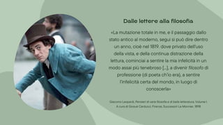 «La mutazione totale in me, e il passaggio dallo
stato antico al moderno, segui si può dire dentro
un anno, cioè nel 1819. dove privato dell'uso
della vista, e della continua distrazione della
lettura, cominciai a sentire la mia infelicità in un
modo assai più tenebroso [...], a divenir filosofo di
professione (di poeta ch’io era), a sentire
l’infelicità certa del mondo, in luogo di
conoscerla»
Giacomo Leopardi, Pensieri di varia filosofia e di bella letteratura, Volume I.
A cura di Giosuè Carducci. Firenze, Successori Le Monnier, 1898
Dalle lettere alla filosofia
 