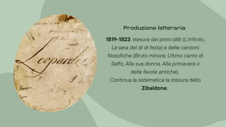1819-1823: stesura dei primi idilli (L'infinito,
La sera del dì di festa) e delle canzoni
filosofiche (Bruto minore, Ultimo canto di
Saffo, Alla sua donna, Alla primavera o
delle favole antiche).
Continua la sistematica la stesura dello
Zibaldone.
Produzione letteraria
 
