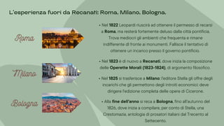 Milano
Milano
Milano
Bologna
Bologna
Bologna
• Nel 1822 Leopardi riuscirà ad ottenere il permesso di recarsi
a Roma, ma resterà fortemente deluso dalla città pontificia.
Trova mediocri gli ambienti che frequenta e rimane
indifferente dI fronte ai monumenti. Fallisce il tentativo di
ottenere un incarico presso il governo pontificio.
• Nel 1823 è di nuovo a Recanati, dove inizia la composizione
delle Operette Morali (1823-1824), di argomento filosofico.
• Nel 1825 si trasferisce a Milano: l'editore Stella gli offre degli
incarichi che gli permettono degli introiti economici: deve
dirigere l'edizione completa delle opere di Cicerone.
• Alla fine dell'anno si reca a Bologna, fino all’autunno del
1826, dove inizia a compilare, per conto di Stella, una
Crestomazia, antologia di prosatori italiani dal Trecento al
Settecento.
L’esperienza fuori da Recanati: Roma, Milano, Bologna.
Roma
Roma
Roma
 