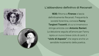 1830: Ritorna a Firenze e lascia
definitivamente Recanati. Frequenta la
società fiorentina, conosce Fanny
Targioni Tozzetti, di cui si innamora e
stringe amicizia con Antonio Ranieri.
La delusione seguita all’amore per Fanny
ispira un nuovo breve ciclo di canti, il
“ciclo di Aspasia” che segna anche un
sensibile mutamento della poetica.
L’abbandono definitivo di Recanati
 