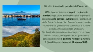 1833: Leopardi si reca a Napoli con Antonio
Ranieri. Negli ultimi anni elabora altre importanti
opere: la satira politico-culturale dei Paralipòmeni
della Batracòmiomachìa, i Pensieri e alcuni canti e
soprattutto La ginestra, che costituisce la summa
della sua riflessione degli ultimi anni.
Qui il radicale pessimismo si coniuga con un nuovo
slancio utopico, nell’appello a tutti gli uomini a
consociarsi contro il comune nemico: la natura.
A Napoli Leopardi muore il 14 giugno 1837.
Gli ultimi anni alle pendici del Vesuvio
 