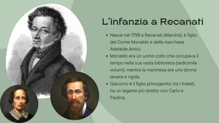 Nasce nel 1798 a Recanati (Marche); è figlio
del Conte Monaldo e della marchesa
Adelaide Antici.
Monaldo era un uomo colto che occupava il
tempo nella sua vasta biblioteca (sedicimila
volumi), mentre la marchesa era una donna
severa e rigida.
Giacomo è il figlio primogenito; tra i fratelli,
ha un legame più stretto con Carlo e
Paolina.
L’infanzia a Recanati
 