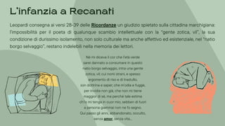 Leopardi consegna ai versi 28-39 delle Ricordanze un giudizio spietato sulla cittadina marchigiana:
l’impossibilità per il poeta di qualunque scambio intellettuale con la “gente zotica, vil”, la sua
condizione di durissimo isolamento, non solo culturale ma anche affettivo ed esistenziale, nel “natio
borgo selvaggio”, restano indelebili nella memoria dei lettori.
Né mi diceva il cor che l’età verde
sarei dannato a consumare in questo
natio borgo selvaggio, intra una gente
zotica, vil; cui nomi strani, e spesso
argomento di riso e di trastullo,
son dottrina e saper; che m’odia e fugge,
per invidia non già, che non mi tiene
maggior di sé, ma perché tale estima
ch’io mi tenga in cuor mio, sebben di fuori
a persona giammai non ne fo segno.
Qui passo gli anni, abbandonato, occulto,
senza amor, senza vita...
L’infanzia a Recanati
 