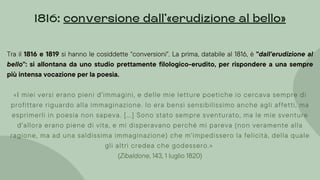 Tra il 1816 e 1819 si hanno le cosiddette "conversioni". La prima, databile al 1816, è "dall'erudizione al
bello": si allontana da uno studio prettamente filologico-erudito, per rispondere a una sempre
più intensa vocazione per la poesia.
«I miei versi erano pieni d'immagini, e delle mie letture poetiche io cercava sempre di
profittare riguardo alla immaginazione. lo era bensì sensibilissimo anche agli affetti, ma
esprimerli in poesia non sapeva. [...] Sono stato sempre sventurato, ma le mie sventure
d'allora erano piene di vita, e mi disperavano perché mi pareva (non veramente alla
ragione, ma ad una saldissima immaginazione) che m'impedissero la felicità, della quale
gli altri credea che godessero.»
(Zibaldone, 143, 1 luglio 1820)
1816: conversione dall’»erudizione al bello«
 