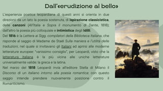 L’esperienza poetica leopardiana di questi anni si orienta in due
direzioni: da un lato la poesia sostenuta, di ispirazione classicistica,
delle canzoni (All’Italia e Sopra il monumento di Dante, 1818);
dall'altro la poesia più colloquiale e intimistica degli Idilli.
Del 1816 è la Lettera ai Sigg. compilatori della Biblioteca Italiana, che
risponde al saggio di Madame de Staël Sulla maniera e l’utilità delle
traduzioni, nel quale si invitavano gli Italiani ad aprirsi alle moderne
letterature europee: “vanissimo consiglio”, per Leopardi, visto che la
letteratura italiana è la più vicina alle uniche letterature
universalmente valide: la greca e la latina.
Nel marzo del 1818 Leopardi invia all'editore Stella di Milano il
Discorso di un italiano intorno alla poesia romantica: con questo
saggio intende prendere nuovamente posizione contro il
Romanticismo.
Dall’»erudizione al bello«
 