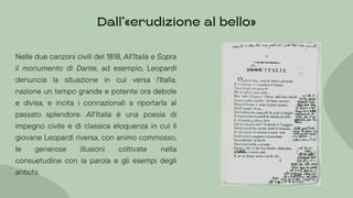 Nelle due canzoni civili del 1818, All'Italia e Sopra
il monumento di Dante, ad esempio, Leopardi
denuncia la situazione in cui versa l'Italia,
nazione un tempo grande e potente ora debole
e divisa, e incita i connazionali a riportarla al
passato splendore. All'Italia è una poesia di
impegno civile e di classica eloquenza in cui il
giovane Leopardi riversa, con animo commosso,
le generose illusioni coltivate nella
consuetudine con la parola e gli esempi degli
antichi.
Dall’»erudizione al bello«
 