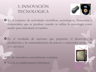 5. INNOVACIÓN
TECNOLOGICA
 Es el conjunto de actividades científicas, tecnológicas, financieras y
comerciales; que se produce cuando se utiliza la tecnología como
medio para introducir el cambio.
 Es el resultado de acciones que propicien el desarrollo, la
producción y la comercialización de nuevos o mejorados productos
y/o servicios.
 Es de naturaleza esencialmente continua
 Sujeto a condicionantes históricos
 