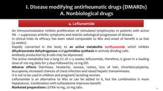 4. Leflunomide
11
An immunomodulator inhibits proliferation of stimulated lymphocytes in patients with active
RA → suppresses arthritic symptoms and retards radiological progression of disease.
In clinical trials its efficacy has been rated comparable to Mtx and onset of benefit is as fast
(4 weeks).
Rapidly converted in the body to an active metabolite teriflunomide which inhibits
dihydroorotate dehydrogenase and pyrimidine synthesis in actively dividing cells.
Antibody production by B-cells may be depressed.
The active metabolite has a long t½ of 2–3 weeks; leflunomide, therefore, is given in a loading
dose of 100 mg daily for 3 days followed by 20 mg OD.
Adverse effects Diarrhoea, headache, nausea, rashes, loss of hair, thrombocytopenia,
leucopenia, increased chances of chest infection and raised hepatic transaminases.
It is not to be used in children and pregnant/ lactating women.
Leflunomide is an alternative to Mtx or can be added to it, but the combination is more
hepatotoxic. Combination with sulfasalazine improves benefit.
Marketed preparations LEFRA 10 mg, 20 mg tabs.
 