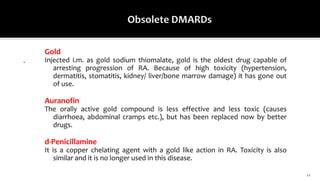 12
.
Gold
Injected i.m. as gold sodium thiomalate, gold is the oldest drug capable of
arresting progression of RA. Because of high toxicity (hypertension,
dermatitis, stomatitis, kidney/ liver/bone marrow damage) it has gone out
of use.
Auranofin
The orally active gold compound is less effective and less toxic (causes
diarrhoea, abdominal cramps etc.), but has been replaced now by better
drugs.
d-Penicillamine
It is a copper chelating agent with a gold like action in RA. Toxicity is also
similar and it is no longer used in this disease.
 