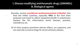 13
.
Recently, several recombinant proteins/monoclonal antibodies that
bind and inhibit cytokines, especially TNFα or IL-1 have been
produced and found to afford substantial benefit in autoimmune
diseases like RA, inflammatory bowel diseases, psoriasis,
scleroderma, etc.
All of them produce prominent adverse effects, are expensive, and
are used only as reserve drugs for severe refractory disease.
 