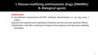 16
.
Adalimumab
A recombinant monoclonal anti-TNF antibody administered s.c. 40 mg every 2
weeks.
Injection site reaction and respiratory infections are the common adverse effects.
Combination with Mtx is advised to improve the response and decrease antibody
formation.
 
