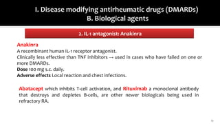 2. IL-1 antagonist: Anakinra
17
Anakinra
A recombinant human IL-1 receptor antagonist.
Clinically less effective than TNF inhibitors → used in cases who have failed on one or
more DMARDs.
Dose 100 mg s.c. daily.
Adverse effects Local reaction and chest infections.
Abatacept which inhibits T-cell activation, and Rituximab a monoclonal antibody
that destroys and depletes B-cells, are other newer biologicals being used in
refractory RA.
 