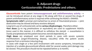 18
Glucocorticoids have potent immunosuppressant and antiinflammatory activity →
can be introduced almost at any stage in RA along with first or second line drugs, if
potent antiinflammatory action is required while continuing the NSAID ± DMARD.
Symptomatic relief is prompt and marked but no arrest of rheumatoid process → joint
destruction may be slowed and bony erosions delayed.
Long-term use of corticosteroids carries serious disadvantages. Therefore either-
low doses (5–10 mg prednisolone or equivalent) are used to supplement NSAIDs
(once used in this manner, it is difficult to withdraw the steroid → exacerbation is
mostly precipitated and the patient becomes steroid dependent), or
high doses are employed over short periods in cases with severe systemic
manifestations (organ-threatening disease, vasculitis) while the patient awaits
response from a remission inducing drug.
In cases with single or a few joint involvement with severe symptoms, intraarticular
injection of a soluble glucocorticoid affords relief for several weeks; joint damage may
be slowed. This procedure should not be repeated before 4–6 months.
 