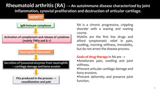4
Rheumatoid arthritis (RA) → An autoimmune disease characterized by joint
inflammation, synovial proliferation and destruction of articular cartilage.
IgM immune complexes
HOW???
Activation of complement and release of cytokines
(mainly TNFα and IL-1)
Neutrophils Chemotaxis
Secretion of lysosomal enzymes from neutrophils
→ cartilage damage and bone erosion
PGs produced in the process →
vasodilatation and pain
RA is a chronic progressive, crippling
disorder with a waxing and waning
course.
NSAIDs are the first line drugs and
afford symptomatic relief in pain,
swelling, morning stiffness, immobility,
but do not arrest the disease process.
Goals of drug therapy in RA are →
Ameliorate pain, swelling and joint
stiffness.
Prevent articular cartilage damage and
bony erosions.
Prevent deformity and preserve joint
function.
 