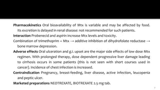 Pharmacokinetics Oral bioavailability of Mtx is variable and may be affected by food.
Its excretion is delayed in renal disease: not recommended for such patients.
Interaction Probenecid and aspirin increase Mtx levels and toxicity.
Combination of trimethoprim + Mtx → additive inhibition of dihydrofolate reductase →
bone marrow depression.
Adverse effects Oral ulceration and g.i. upset are the major side effects of low dose Mtx
regimen. With prolonged therapy, dose dependent progressive liver damage leading
to cirrhosis occurs in some patients (this is not seen with short courses used in
cancer). Incidence of chest infection is increased.
Contraindication Pregnancy, breast-feeding, liver disease, active infection, leucopenia
and peptic ulcer.
Marketed preparations NEOTREXATE, BIOTREXATE 2.5 mg tab.
7
 