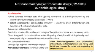 Azathioprine
Purine synthase inhibitor acts after getting converted to 6-mercaptopurine by the
enzyme thiopurine methyl transferase (TPMT).
A potent suppressant of cell-mediated immunity → selectively affect differentiation and
function of T-cells and natural killer cells.
Suppresses inflammation.
Remission is induced in smaller percentage of RA patients → hence less commonly used.
Given along with corticosteroids → a steroid sparing effect, for which it is primarily used
now, especially in cases with systemic manifestations.
Not combined with Mtx.
Dose 50–150 mg/day; IMURAN 50 mg tab.
Marketed preparations IMURAN 50 mg tab.
8
Other immunosuppresants like cyclosporine,
chlorambucil, cyclophosphamide are rarely used
in RA; are reserved for cases not responding to
other DMARDs.
 