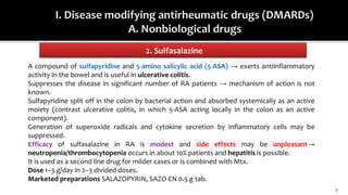 2. Sulfasalazine
9
A compound of sulfapyridine and 5-amino salicylic acid (5-ASA) → exerts antiinflammatory
activity in the bowel and is useful in ulcerative colitis.
Suppresses the disease in significant number of RA patients → mechanism of action is not
known.
Sulfapyridine split off in the colon by bacterial action and absorbed systemically as an active
moiety (contrast ulcerative colitis, in which 5-ASA acting locally in the colon as an active
component).
Generation of superoxide radicals and cytokine secretion by inflammatory cells may be
suppressed.
Efficacy of sulfasalazine in RA is modest and side effects may be unpleasant→
neutropenia/thrombocytopenia occurs in about 10% patients and hepatitis is possible.
It is used as a second line drug for milder cases or is combined with Mtx.
Dose 1–3 g/day in 2–3 divided doses.
Marketed preparations SALAZOPYRIN, SAZO-EN 0.5 g tab.
 