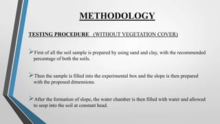 METHODOLOGY
TESTING PROCEDURE (WITHOUT VEGETATION COVER)
First of all the soil sample is prepared by using sand and clay, with the recommended
percentage of both the soils.
Then the sample is filled into the experimental box and the slope is then prepared
with the proposed dimensions.
After the formation of slope, the water chamber is then filled with water and allowed
to seep into the soil at constant head.
 