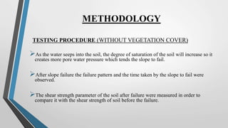 METHODOLOGY
TESTING PROCEDURE (WITHOUT VEGETATION COVER)
As the water seeps into the soil, the degree of saturation of the soil will increase so it
creates more pore water pressure which tends the slope to fail.
After slope failure the failure pattern and the time taken by the slope to fail were
observed.
The shear strength parameter of the soil after failure were measured in order to
compare it with the shear strength of soil before the failure.
 