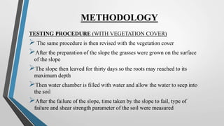 METHODOLOGY
TESTING PROCEDURE (WITH VEGETATION COVER)
 The same procedure is then revised with the vegetation cover
After the preparation of the slope the grasses were grown on the surface
of the slope
The slope then leaved for thirty days so the roots may reached to its
maximum depth
Then water chamber is filled with water and allow the water to seep into
the soil
After the failure of the slope, time taken by the slope to fail, type of
failure and shear strength parameter of the soil were measured
 