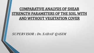 COMPARATIVE ANALYSIS OF SHEAR
STRENGTH PARAMETERS OF THE SOIL WITH
AND WITHOUT VEGETATION COVER
SUPERVISOR : Dr. SADAF QASIM
 