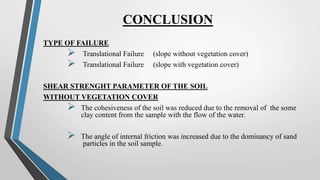 CONCLUSION
TYPE OF FAILURE
 Translational Failure (slope without vegetation cover)
 Translational Failure (slope with vegetation cover)
SHEAR STRENGHT PARAMETER OF THE SOIL
WITHOUT VEGETATION COVER
 The cohesiveness of the soil was reduced due to the removal of the some
clay content from the sample with the flow of the water.
 The angle of internal friction was increased due to the dominancy of sand
particles in the soil sample.
 