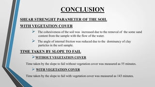 CONCLUSION
SHEAR STRENGHT PARAMETER OF THE SOIL
WITH VEGETATION COVER
 The cohesiveness of the soil was increased due to the removal of the some sand
content from the sample with the flow of the water.
 The angle of internal friction was reduced due to the dominancy of clay
particles in the soil sample.
TIME TAKEN BY SLOPE TO FAIL
WITHOUT VEGETATION COVER
Time taken by the slope to fail without vegetation cover was measured as 55 minutes.
 WITH VEGETATION COVER
Time taken by the slope to fail with vegetation cover was measured as 143 minutes.
 