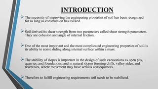INTRODUCTION
The necessity of improving the engineering properties of soil has been recognized
for as long as construction has existed.
Soil derived its shear strength from two parameters called shear strength parameters.
They are cohesion and angle of internal friction.
One of the most important and the most complicated engineering properties of soil is
its ability to resist sliding along internal surface within a mass.
The stability of slopes is important in the design of such excavations as open pits,
quarries, and foundations, and in natural slopes forming cliffs, valley sides, and
reservoirs, where movement may have serious consequences.
Therefore to fulfill engineering requirements soil needs to be stabilized.
 