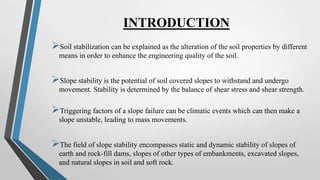 INTRODUCTION
Soil stabilization can be explained as the alteration of the soil properties by different
means in order to enhance the engineering quality of the soil.
Slope stability is the potential of soil covered slopes to withstand and undergo
movement. Stability is determined by the balance of shear stress and shear strength.
Triggering factors of a slope failure can be climatic events which can then make a
slope unstable, leading to mass movements.
The field of slope stability encompasses static and dynamic stability of slopes of
earth and rock-fill dams, slopes of other types of embankments, excavated slopes,
and natural slopes in soil and soft rock.
 