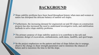 BACKGROUND
Slope stability problems have been faced throughout history when men and women or
nature has disrupted the delicate balance of natural soil slopes.
Furthermore, the increasing demand for engineered cut and fill slopes on construction
projects has also increased the need to understand investigative tools, and stabilization
methods to solve slope stability problems.
The primary purpose of slope stability analysis is to contribute to the safe and
economic design of excavations, embankments, earth dams, landfills, and spoil heaps.
So the project emphasizes on the pattern and time of slope failure due to seepage,
observe the change in shear strength parameters and to minimize the chances of
failure and to maximize the time to fail the slope.
 