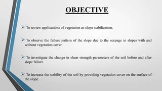 OBJECTIVE
 To review applications of vegetation as slope stabilization.
 To observe the failure pattern of the slope due to the seepage in slopes with and
without vegetation cover.
 To investigate the change in shear strength parameters of the soil before and after
slope failure.
 To increase the stability of the soil by providing vegetation cover on the surface of
the slope.
 